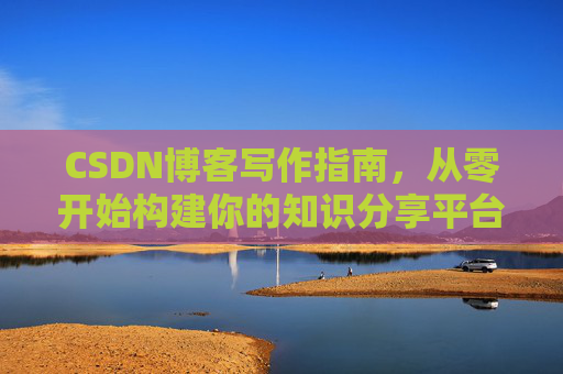 CSDN博客写作指南,从零开始构建你的知识分享平台 CSDN博客写作指南,从零开始构建你的知识分享平台